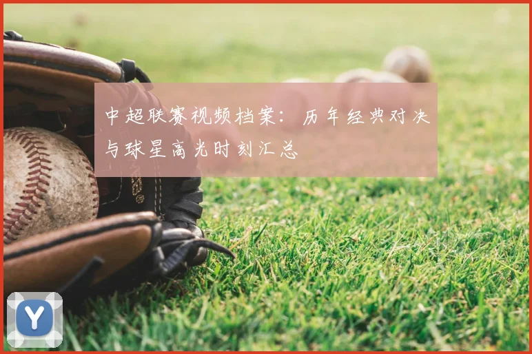 中超联赛视频档案：历年经典对决与球星高光时刻汇总