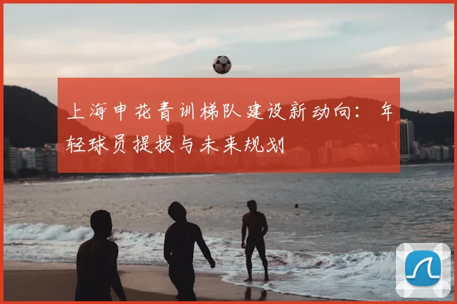 上海申花青训梯队建设新动向：年轻球员提拔与未来规划
