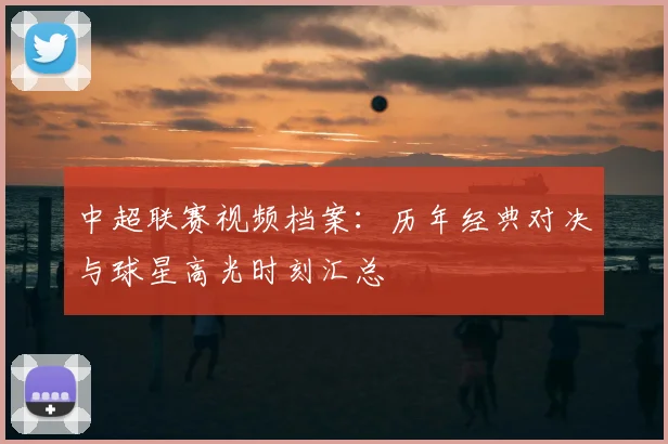 中超联赛视频档案：历年经典对决与球星高光时刻汇总