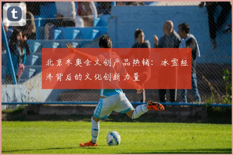 北京冬奥会文创产品热销：冰雪经济背后的文化创新力量