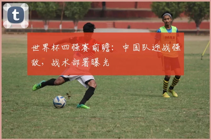 世界杯四强赛前瞻：中国队迎战强敌，战术部署曝光