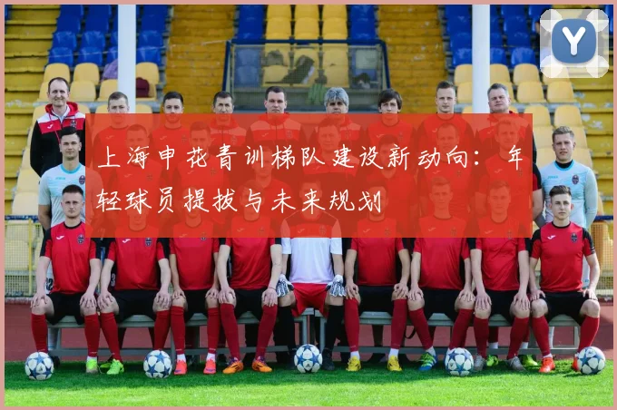 上海申花青训梯队建设新动向：年轻球员提拔与未来规划