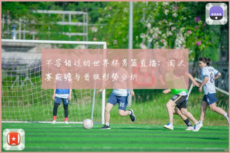 不容错过的世界杯男篮直播：淘汰赛前瞻与晋级形势分析