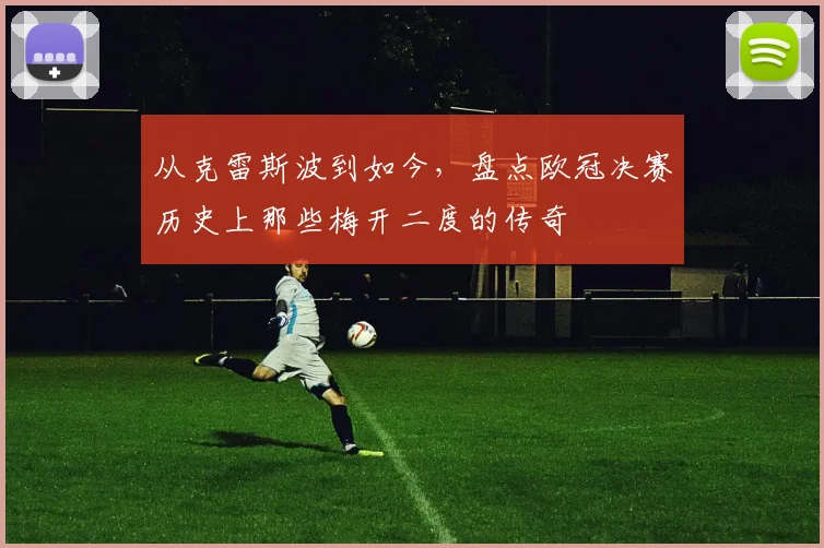 从克雷斯波到如今，盘点欧冠决赛历史上那些梅开二度的传奇