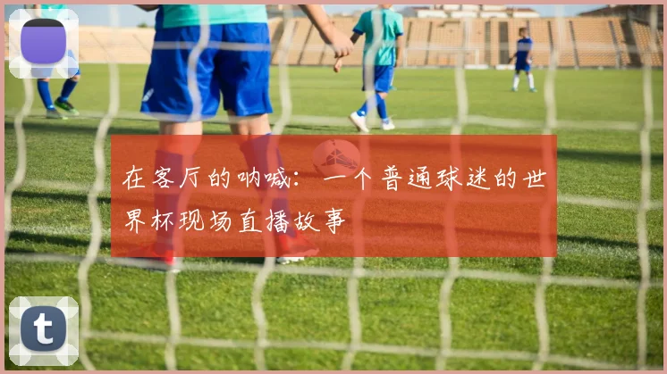 在客厅的呐喊:一个普通球迷的世界杯现场直播故事