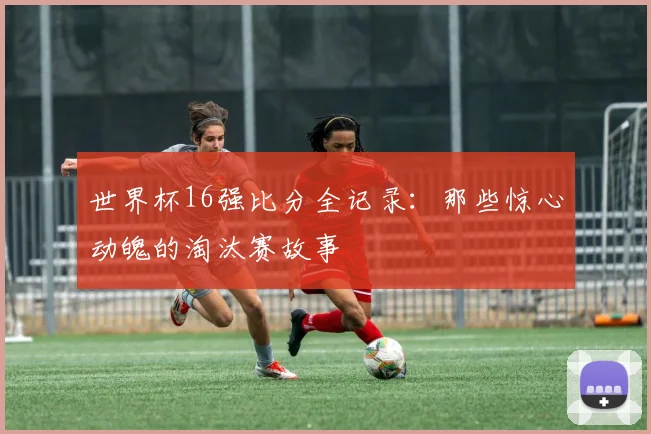 世界杯16强比分全记录:那些惊心动魄的淘汰赛故事