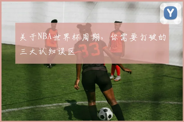 关于NBA世界杯周期,你需要打破的三大认知误区