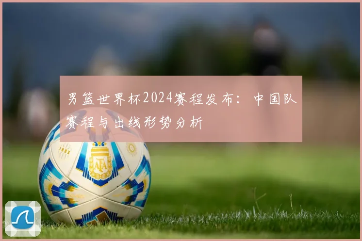 男篮世界杯2024赛程发布:中国队赛程与出线形势分析