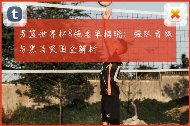 男篮世界杯8强名单揭晓：强队晋级与黑马突围全解析