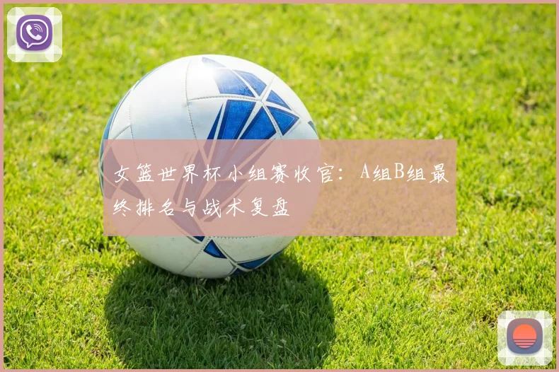 女篮世界杯小组赛收官：A组B组最终排名与战术复盘
