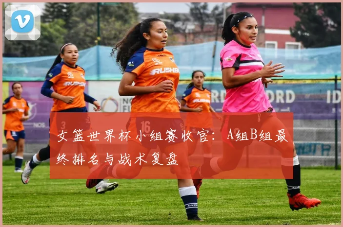女篮世界杯小组赛收官：A组B组最终排名与战术复盘